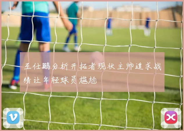 王仕鹏分析开拓者现状主帅追求战绩让年轻球员尴尬
