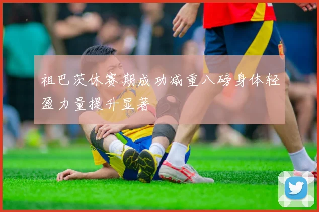 祖巴茨休赛期成功减重八磅身体轻盈力量提升显著