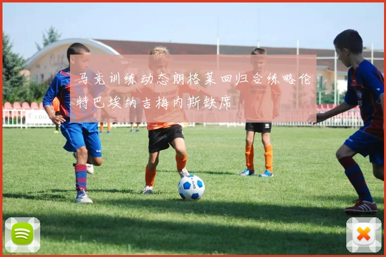 马竞训练动态朗格莱回归合练略伦特巴埃纳吉梅内斯缺席