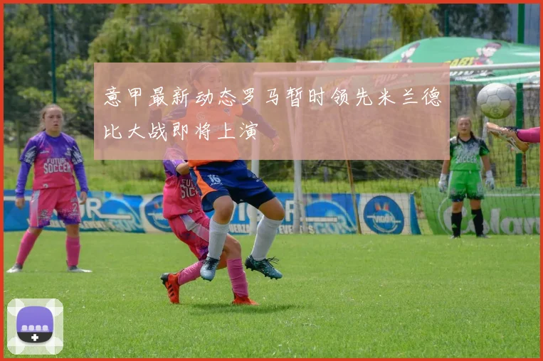 意甲最新动态罗马暂时领先米兰德比大战即将上演