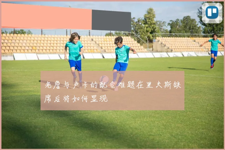 老詹与卢卡的配合难题在里夫斯缺席后将如何显现