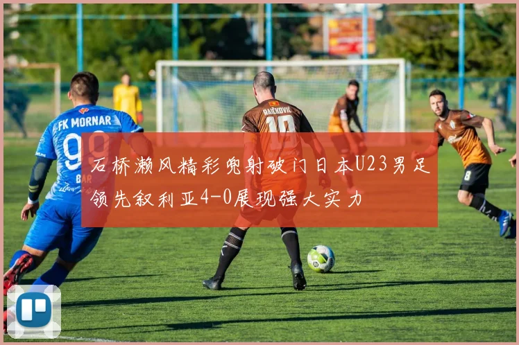 石桥濑风精彩兜射破门日本U23男足领先叙利亚4-0展现强大实力