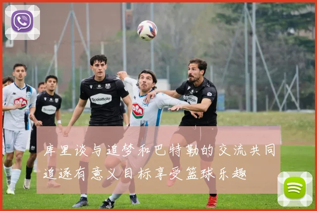 库里谈与追梦和巴特勒的交流共同追逐有意义目标享受篮球乐趣