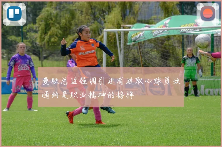 曼联总监强调引进有进取心球员坎通纳是职业精神的榜样