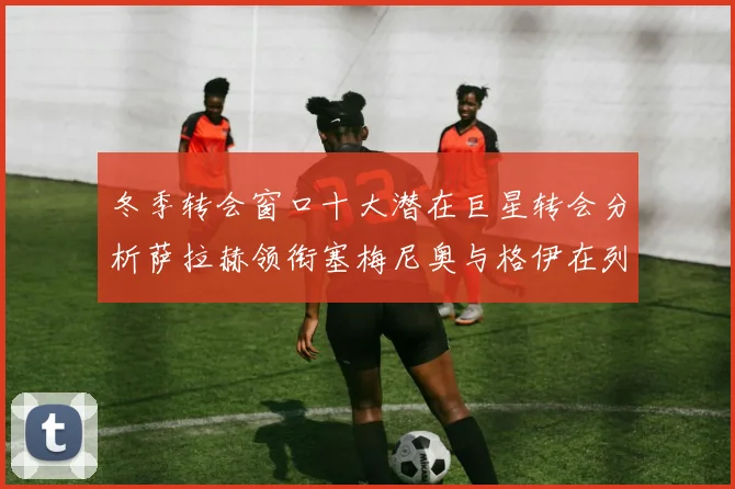 冬季转会窗口十大潜在巨星转会分析萨拉赫领衔塞梅尼奥与格伊在列