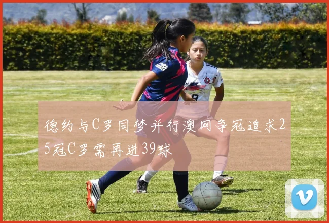 德约与C罗同梦并行澳网争冠追求25冠C罗需再进39球