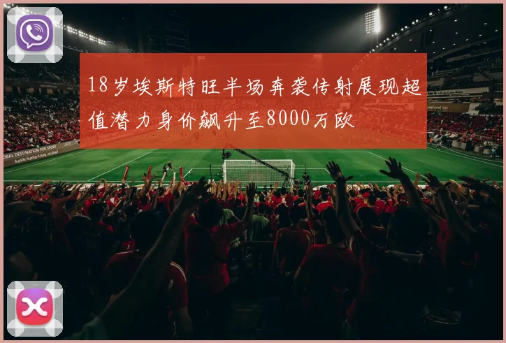 18岁埃斯特旺半场奔袭传射展现超值潜力身价飙升至8000万欧