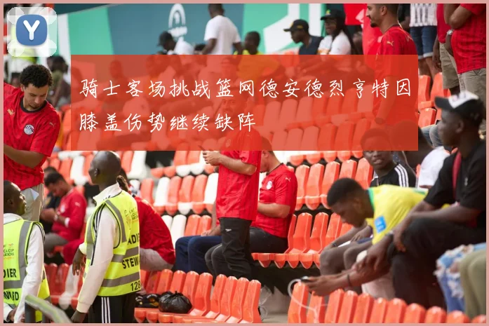 骑士客场挑战篮网德安德烈亨特因膝盖伤势继续缺阵