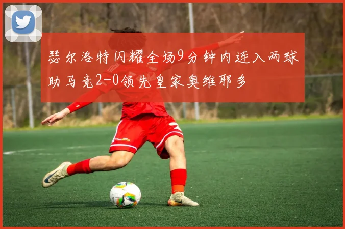 瑟尔洛特闪耀全场9分钟内连入两球助马竞2-0领先皇家奥维耶多