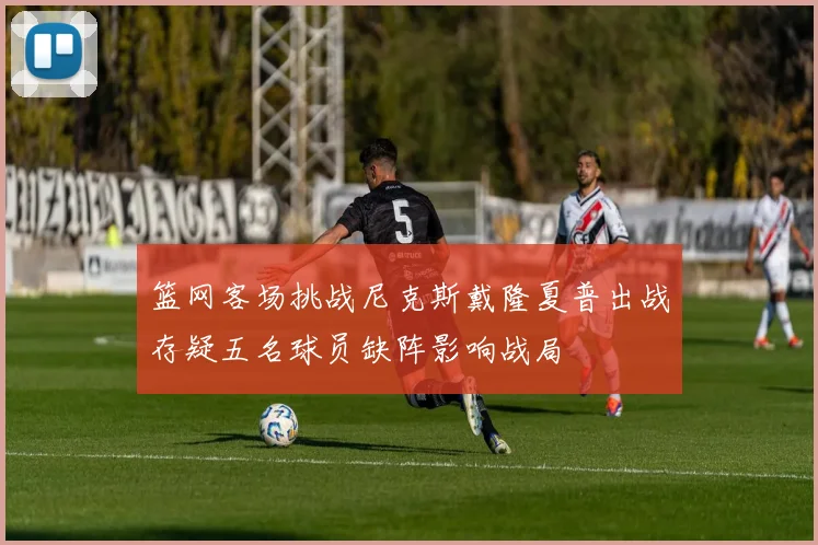 篮网客场挑战尼克斯戴隆夏普出战存疑五名球员缺阵影响战局