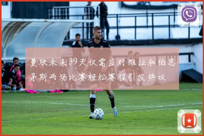 曼联未来39天仅需应对维拉和伯恩茅斯两场比赛轻松赛程引发热议
