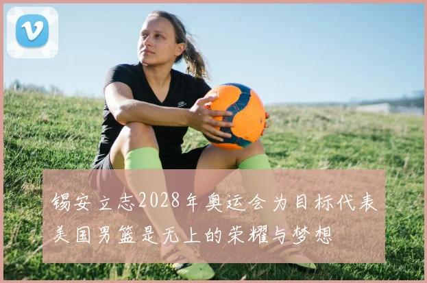 锡安立志2028年奥运会为目标代表美国男篮是无上的荣耀与梦想