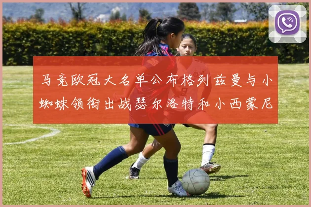 马竞欧冠大名单公布格列兹曼与小蜘蛛领衔出战瑟尔洛特和小西蒙尼在列