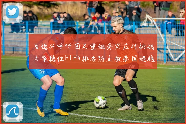 马德兴呼吁国足重组务实应对挑战力争稳住FIFA排名防止被泰国超越