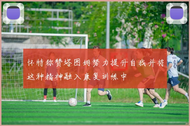 怀特称赞塔图姆努力提升自我并将这种精神融入康复训练中