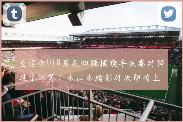 全运会U18男足四强揭晓半决赛对阵辽宁江苏广东山东精彩对决即将上演