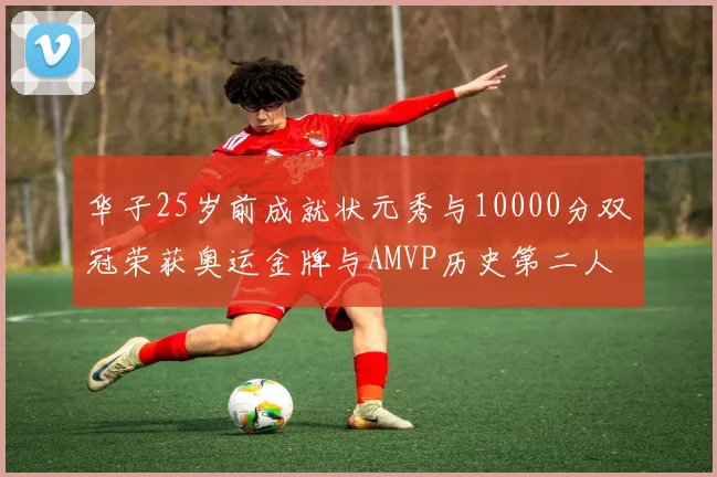 华子25岁前成就状元秀与10000分双冠荣获奥运金牌与AMVP历史第二人比肩老詹