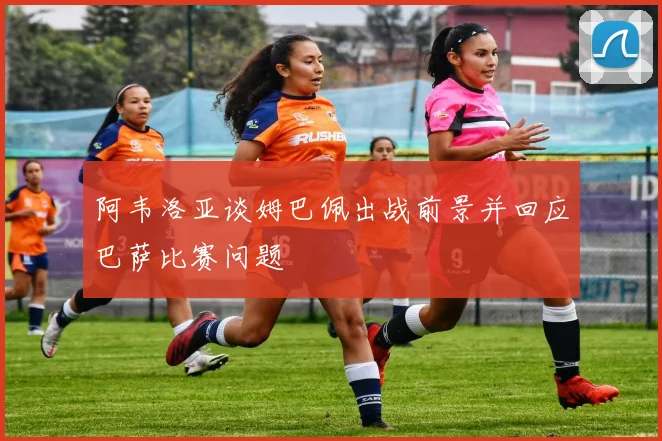 阿韦洛亚谈姆巴佩出战前景并回应巴萨比赛问题