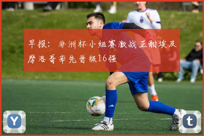 早报：非洲杯小组赛激战正酣埃及摩洛哥率先晋级16强