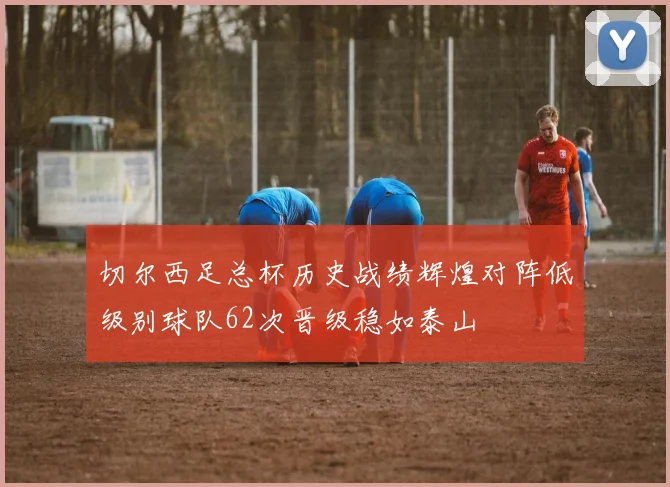 切尔西足总杯历史战绩辉煌对阵低级别球队62次晋级稳如泰山