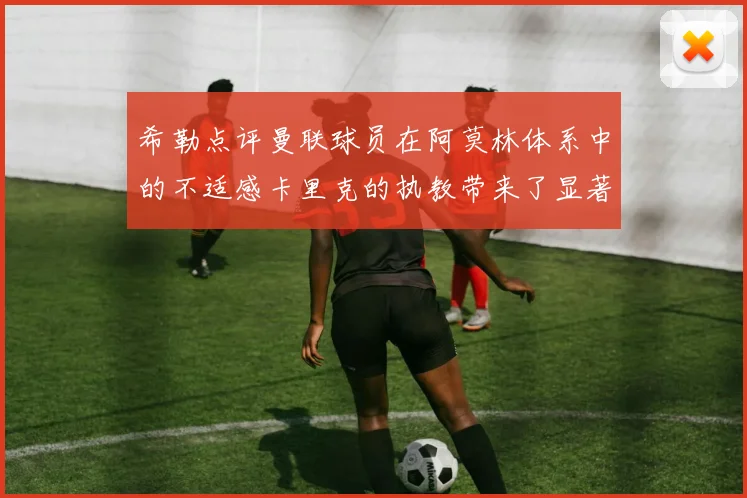 希勒点评曼联球员在阿莫林体系中的不适感卡里克的执教带来了显著变化