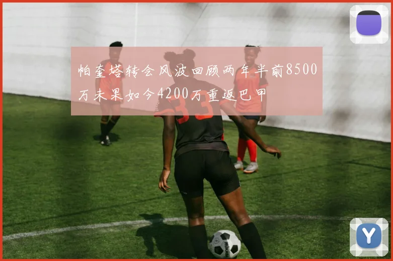 帕奎塔转会风波回顾两年半前8500万未果如今4200万重返巴甲