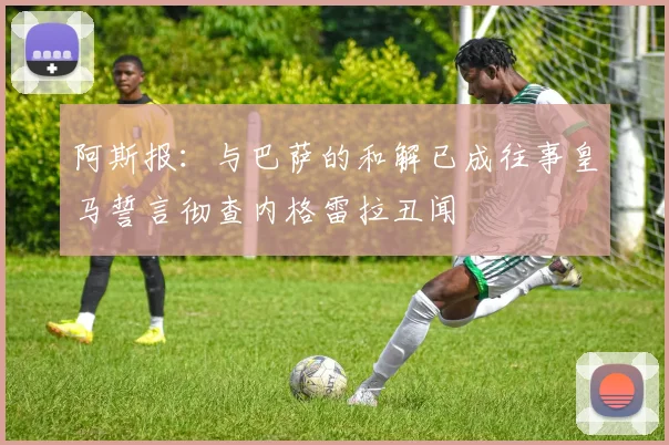 阿斯报：与巴萨的和解已成往事皇马誓言彻查内格雷拉丑闻