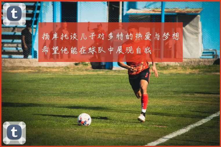 扬库托谈儿子对多特的热爱与梦想希望他能在球队中展现自我