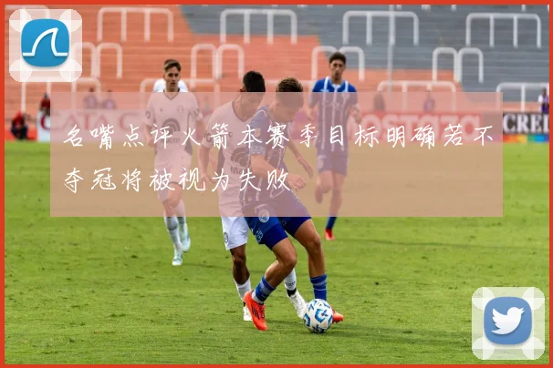 名嘴点评火箭本赛季目标明确若不夺冠将被视为失败