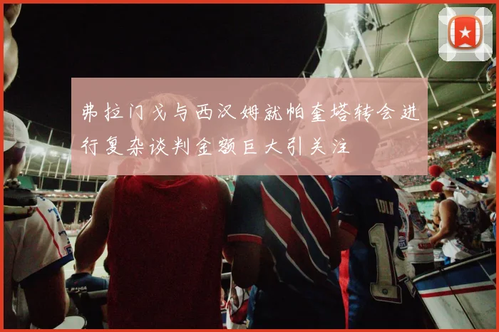 弗拉门戈与西汉姆就帕奎塔转会进行复杂谈判金额巨大引关注