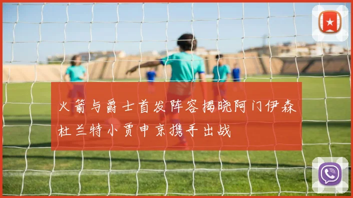 火箭与爵士首发阵容揭晓阿门伊森杜兰特小贾申京携手出战