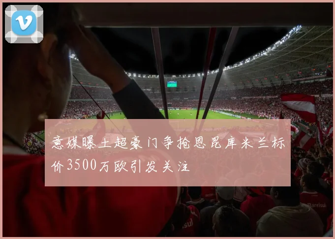 意媒曝土超豪门争抢恩昆库米兰标价3500万欧引发关注