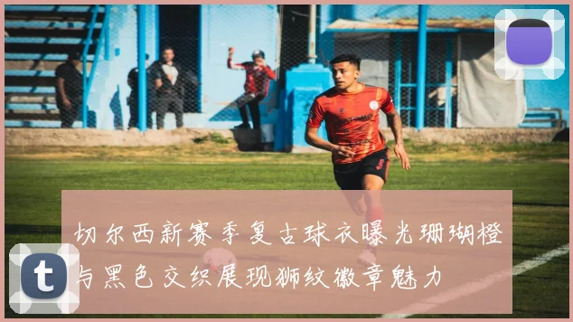 切尔西新赛季复古球衣曝光珊瑚橙与黑色交织展现狮纹徽章魅力