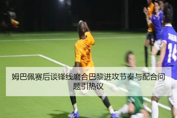 姆巴佩赛后谈锋线磨合巴黎进攻节奏与配合问题引热议 | SabaSports